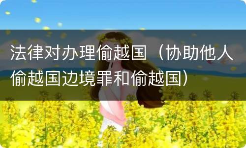 法律对办理偷越国（协助他人偷越国边境罪和偷越国）