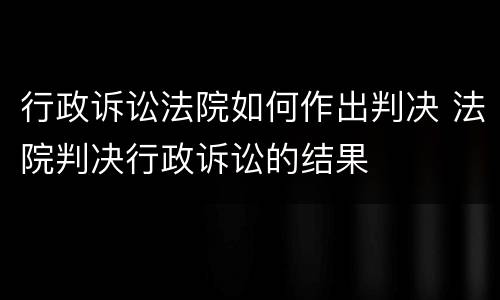行政诉讼法院如何作出判决 法院判决行政诉讼的结果