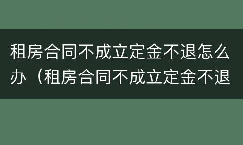 租房合同不成立定金不退怎么办（租房合同不成立定金不退怎么办理）