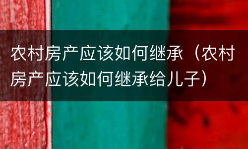 农村房产应该如何继承（农村房产应该如何继承给儿子）