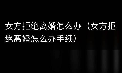 女方拒绝离婚怎么办（女方拒绝离婚怎么办手续）