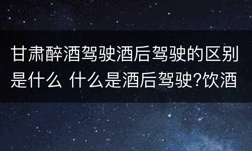 甘肃醉酒驾驶酒后驾驶的区别是什么 什么是酒后驾驶?饮酒驾驶与醉酒驾驶的区别是什么?