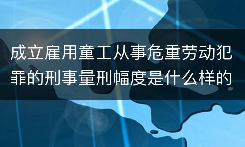 成立雇用童工从事危重劳动犯罪的刑事量刑幅度是什么样的