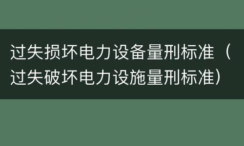 过失损坏电力设备量刑标准（过失破坏电力设施量刑标准）