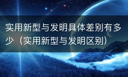 实用新型与发明具体差别有多少（实用新型与发明区别）