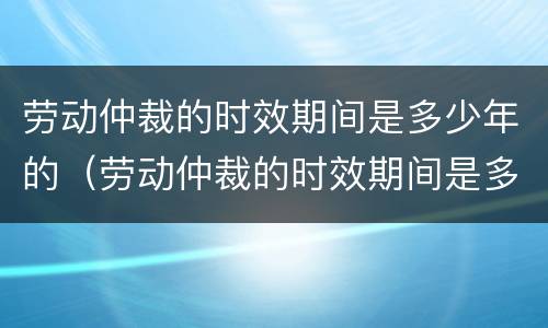 劳动仲裁的时效期间是多少年的（劳动仲裁的时效期间是多少年的工作）