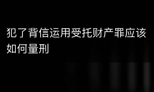 犯了背信运用受托财产罪应该如何量刑