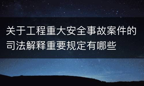 关于工程重大安全事故案件的司法解释重要规定有哪些