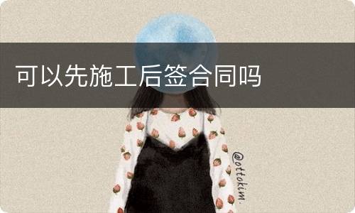 可以先施工后签合同吗
