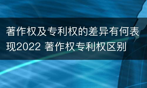 著作权及专利权的差异有何表现2022 著作权专利权区别