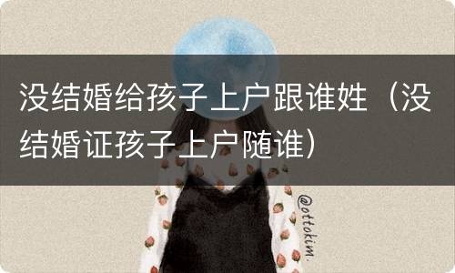 没结婚给孩子上户跟谁姓（没结婚证孩子上户随谁）