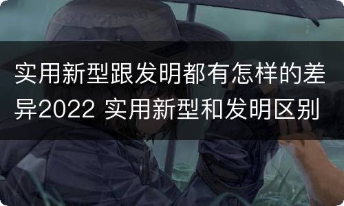 实用新型跟发明都有怎样的差异2022 实用新型和发明区别