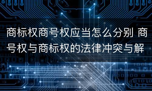 商标权商号权应当怎么分别 商号权与商标权的法律冲突与解决