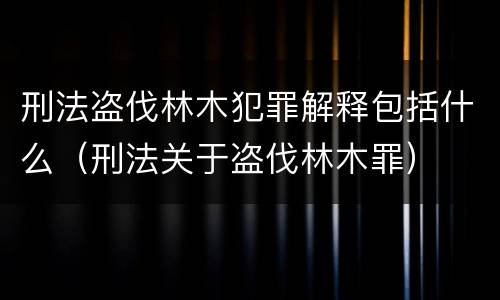 刑法盗伐林木犯罪解释包括什么（刑法关于盗伐林木罪）