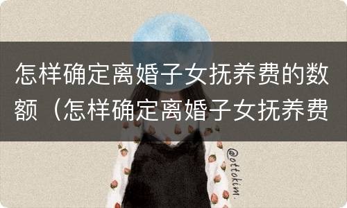 怎样确定离婚子女抚养费的数额（怎样确定离婚子女抚养费的数额呢）