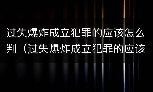 过失爆炸成立犯罪的应该怎么判（过失爆炸成立犯罪的应该怎么判刑）
