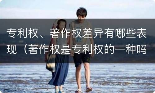 专利权、著作权差异有哪些表现（著作权是专利权的一种吗）