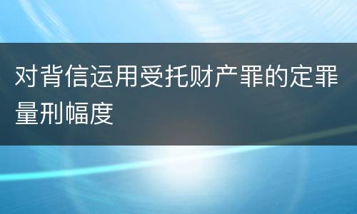 对背信运用受托财产罪的定罪量刑幅度