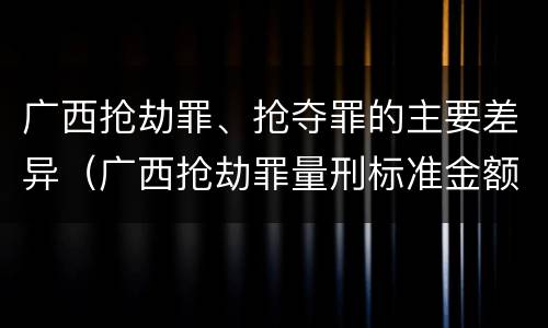 广西抢劫罪、抢夺罪的主要差异（广西抢劫罪量刑标准金额）