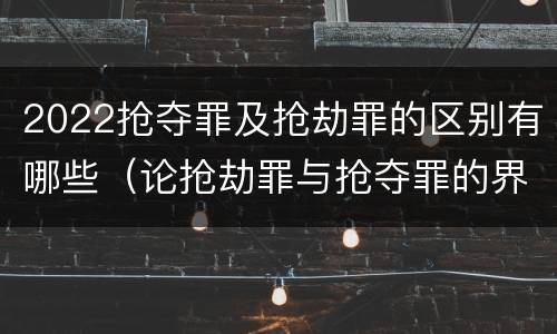 2022抢夺罪及抢劫罪的区别有哪些（论抢劫罪与抢夺罪的界限）