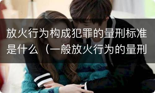放火行为构成犯罪的量刑标准是什么（一般放火行为的量刑）