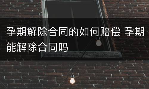 孕期解除合同的如何赔偿 孕期能解除合同吗