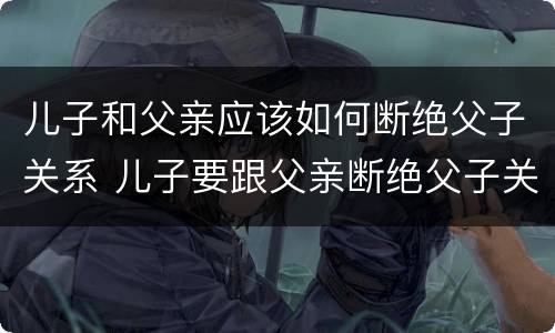 儿子和父亲应该如何断绝父子关系 儿子要跟父亲断绝父子关系