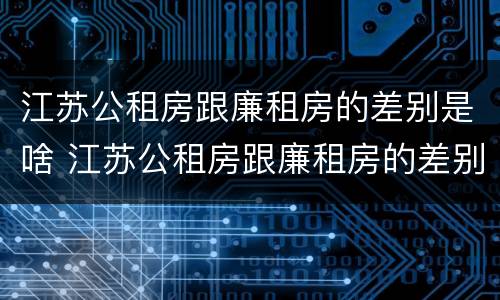 江苏公租房跟廉租房的差别是啥 江苏公租房跟廉租房的差别是啥呢