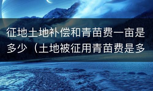 征地土地补偿和青苗费一亩是多少（土地被征用青苗费是多少钱一亩）