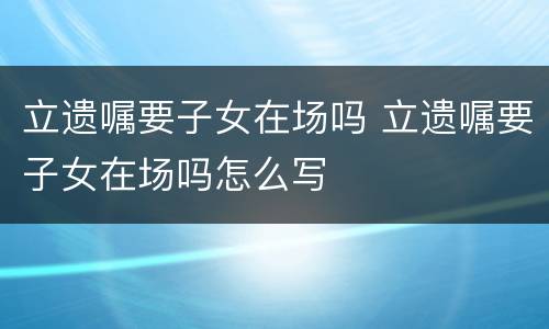 立遗嘱要子女在场吗 立遗嘱要子女在场吗怎么写