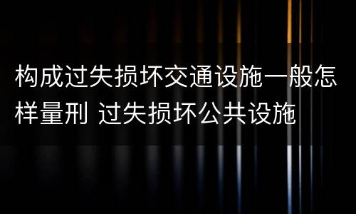 构成过失损坏交通设施一般怎样量刑 过失损坏公共设施