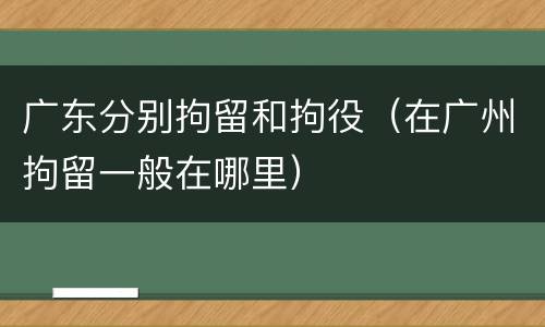 广东分别拘留和拘役（在广州拘留一般在哪里）