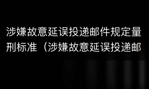 涉嫌故意延误投递邮件规定量刑标准（涉嫌故意延误投递邮件规定量刑标准）