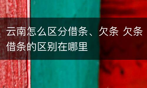 云南怎么区分借条、欠条 欠条借条的区别在哪里