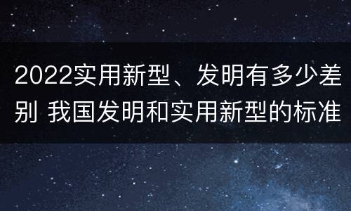 2022实用新型、发明有多少差别 我国发明和实用新型的标准