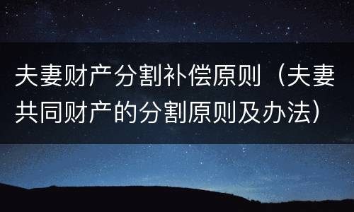 夫妻财产分割补偿原则（夫妻共同财产的分割原则及办法）