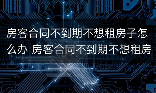 房客合同不到期不想租房子怎么办 房客合同不到期不想租房子怎么办理