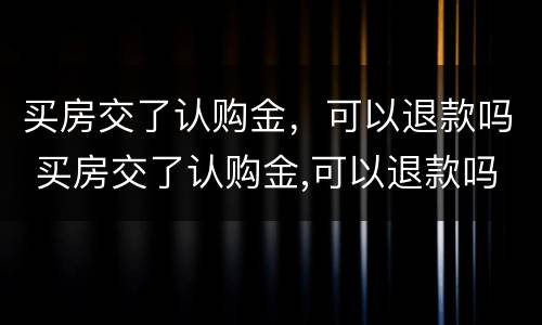 买房交了认购金，可以退款吗 买房交了认购金,可以退款吗怎么退
