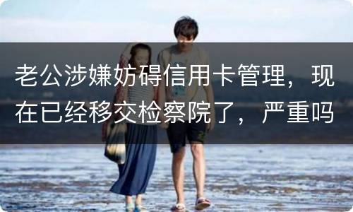 老公涉嫌妨碍信用卡管理，现在已经移交检察院了，严重吗？会怎么判刑