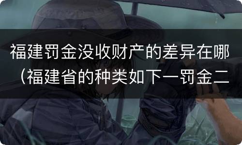 福建罚金没收财产的差异在哪（福建省的种类如下一罚金二什么三没收财产）