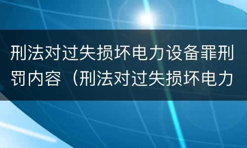 刑法对过失损坏电力设备罪刑罚内容（刑法对过失损坏电力设备罪刑罚内容有何规定）