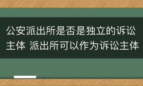 公安派出所是否是独立的诉讼主体 派出所可以作为诉讼主体吗