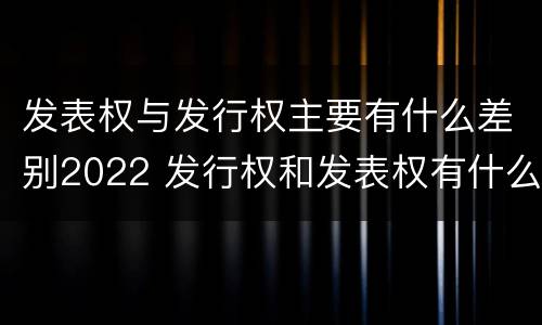 发表权与发行权主要有什么差别2022 发行权和发表权有什么区别