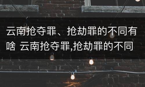 云南抢夺罪、抢劫罪的不同有啥 云南抢夺罪,抢劫罪的不同有啥区别