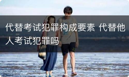 代替考试犯罪构成要素 代替他人考试犯罪吗