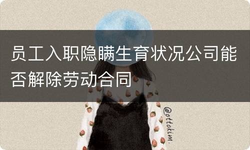 员工入职隐瞒生育状况公司能否解除劳动合同