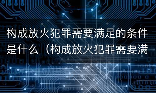 构成放火犯罪需要满足的条件是什么（构成放火犯罪需要满足的条件是什么意思）