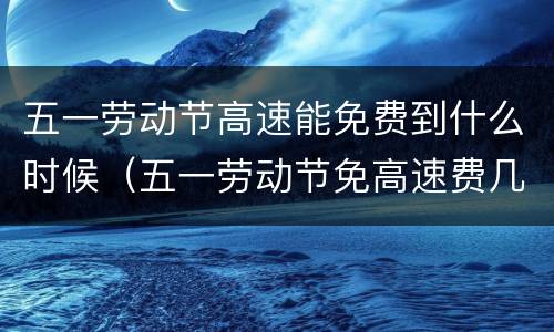 五一劳动节高速能免费到什么时候（五一劳动节免高速费几天）
