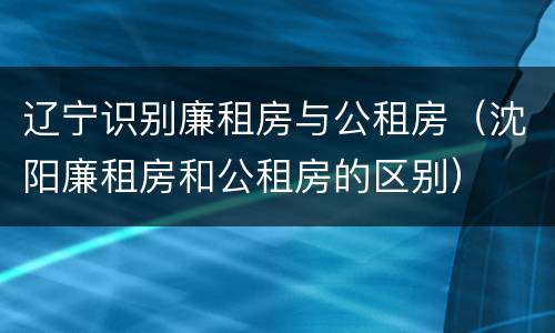 辽宁识别廉租房与公租房（沈阳廉租房和公租房的区别）