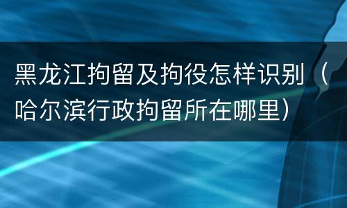 黑龙江拘留及拘役怎样识别（哈尔滨行政拘留所在哪里）